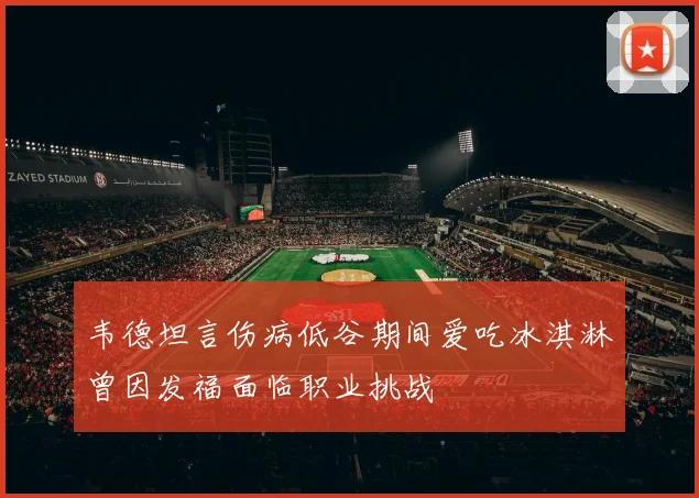 韦德坦言伤病低谷期间爱吃冰淇淋曾因发福面临职业挑战