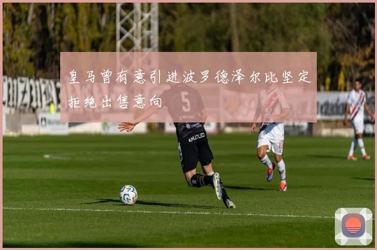 皇马曾有意引进波罗德泽尔比坚定拒绝出售意向