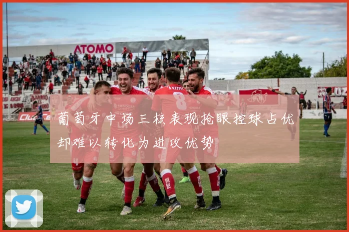 葡萄牙中场三核表现抢眼控球占优却难以转化为进攻优势