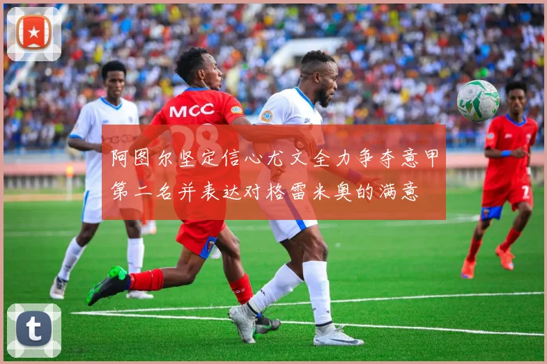 阿图尔坚定信心尤文全力争夺意甲第二名并表达对格雷米奥的满意