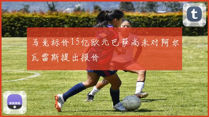 马竞标价15亿欧元巴萨尚未对阿尔瓦雷斯提出报价