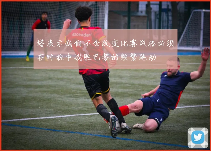 塔表示我们不会改变比赛风格必须在对抗中战胜巴黎的频繁跑动
