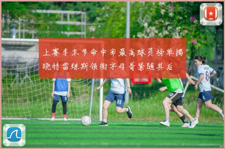 上赛季末节命中率最高球员榜单揭晓特雷琼斯领衔字母哥紧随其后