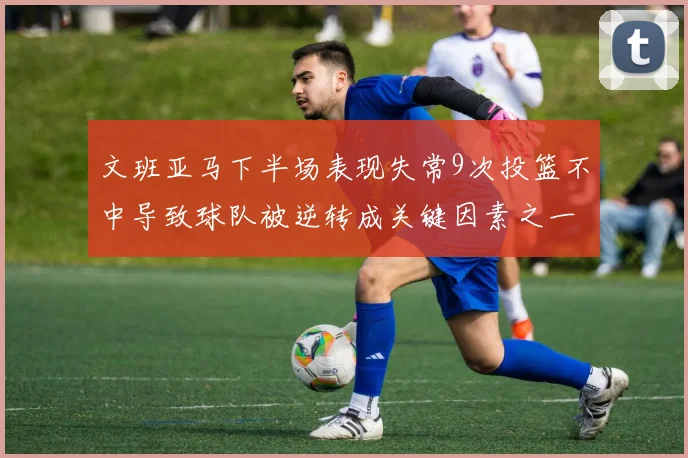 文班亚马下半场表现失常9次投篮不中导致球队被逆转成关键因素之一