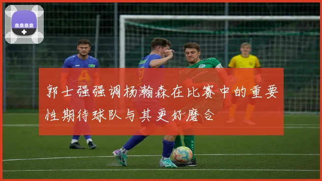 郭士强强调杨瀚森在比赛中的重要性期待球队与其更好磨合